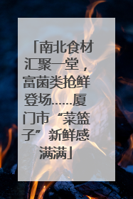 南北食材汇聚一堂，富菌类抢鲜登场……厦门市“菜篮子”新鲜感满满
