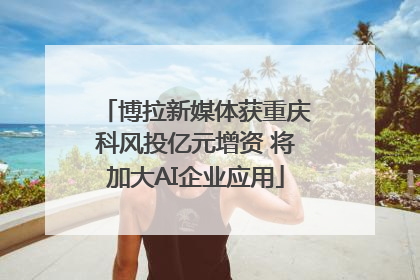 博拉新媒体获重庆科风投亿元增资 将加大AI企业应用