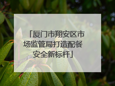 厦门市翔安区市场监管局打造配餐安全新标杆