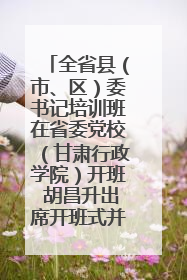 全省县（市、区）委书记培训班在省委党校（甘肃行政学院）开班 胡昌升出席开班式并讲话
