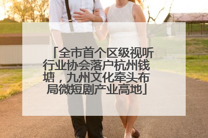 全市首个区级视听行业协会落户杭州钱塘，九州文化牵头布局微短剧产业高地