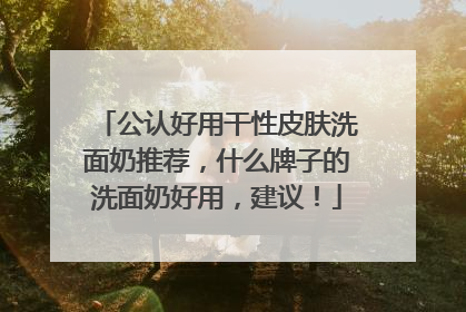 公认好用干性皮肤洗面奶推荐，什么牌子的洗面奶好用，建议！
