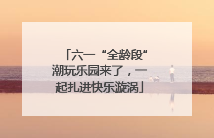 六一“全龄段”潮玩乐园来了，一起扎进快乐漩涡