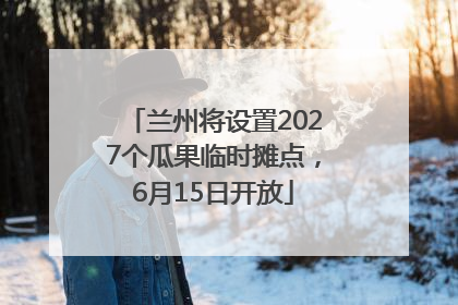 兰州将设置2027个瓜果临时摊点，6月15日开放