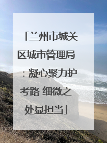 兰州市城关区城市管理局：凝心聚力护考路 细微之处显担当
