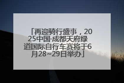 再迎骑行盛事，2025中国·成都天府绿道国际自行车赛将于6月28~29日举办