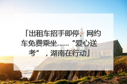 出租车招手即停、网约车免费乘坐……“爱心送考”，湖南在行动