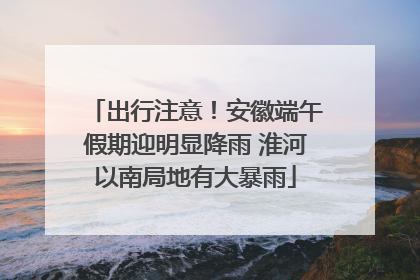 出行注意！安徽端午假期迎明显降雨 淮河以南局地有大暴雨