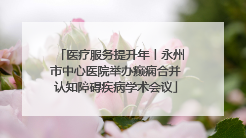 医疗服务提升年丨永州市中心医院举办癫痫合并认知障碍疾病学术会议