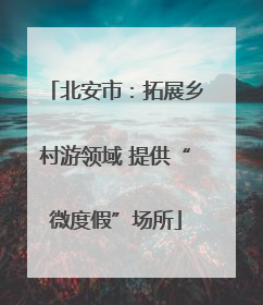 北安市：拓展乡村游领域 提供“微度假”场所
