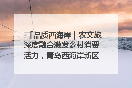 品质西海岸｜农文旅深度融合激发乡村消费活力，青岛西海岸新区的乡村振兴实践