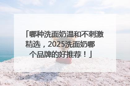 哪种洗面奶温和不刺激精选，2025洗面奶哪个品牌的好推荐！