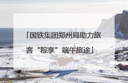 国铁集团郑州局助力旅客“粽享”端午旅途