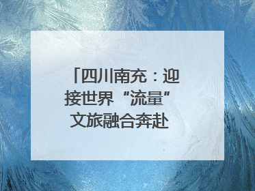 四川南充：迎接世界“流量” 文旅融合奔赴“国际范”｜话锦绣·说安逸