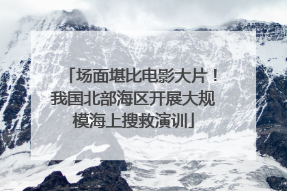 场面堪比电影大片！我国北部海区开展大规模海上搜救演训