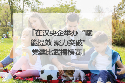 在汉央企举办“赋能提效 聚力突破”党建比武揭榜赛