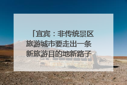 宜宾：非传统景区旅游城市要走出一条新旅游目的地新路子｜话锦绣·说安逸