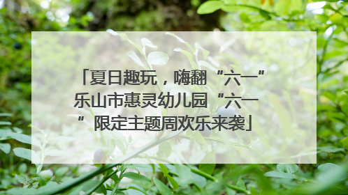 夏日趣玩，嗨翻“六一” 乐山市惠灵幼儿园“六一”限定主题周欢乐来袭