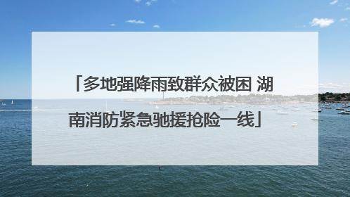 多地强降雨致群众被困 湖南消防紧急驰援抢险一线