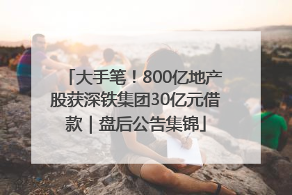 大手笔！800亿地产股获深铁集团30亿元借款｜盘后公告集锦