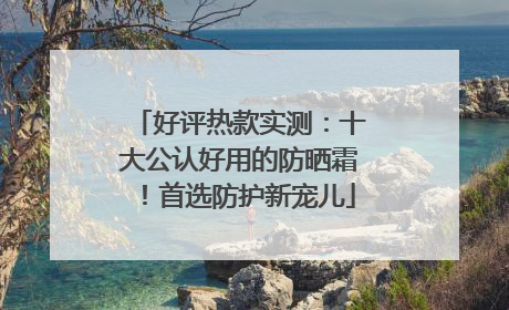好评热款实测：十大公认好用的防晒霜！首选防护新宠儿