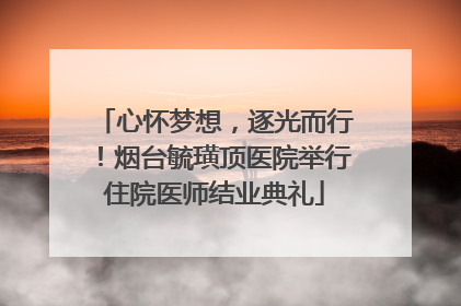 心怀梦想，逐光而行！烟台毓璜顶医院举行住院医师结业典礼