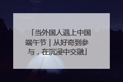 当外国人遇上中国端午节｜从好奇到参与，在沉浸中交融