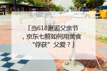 当618邂逅父亲节，京东七鲜如何用美食“俘获”父爱？