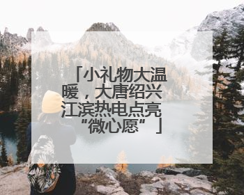 小礼物大温暖，大唐绍兴江滨热电点亮“微心愿”