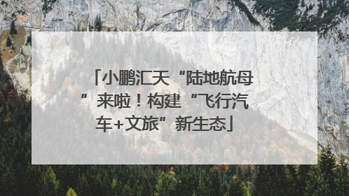 小鹏汇天“陆地航母”来啦！构建“飞行汽车+文旅”新生态