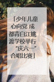 少年儿童心向党 成都青白江姚渡学校举行“庆六一”合唱比赛