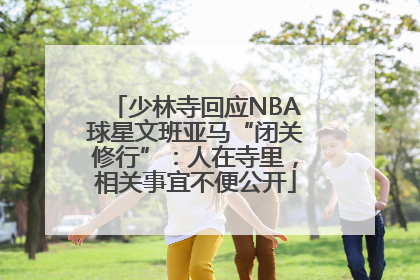 少林寺回应NBA球星文班亚马“闭关修行”：人在寺里，相关事宜不便公开