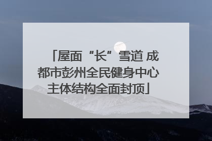 屋面“长”雪道 成都市彭州全民健身中心主体结构全面封顶