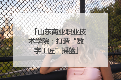 山东商业职业技术学院：打造“数字工匠”摇篮