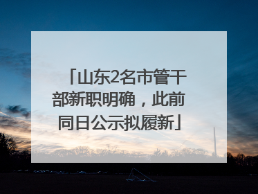 山东2名市管干部新职明确，此前同日公示拟履新