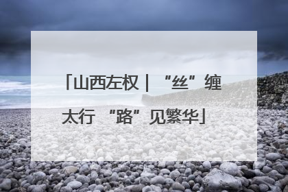 山西左权｜“丝”缠太行 “路”见繁华