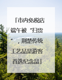 市内免税店端午被“扫货”，荆楚传统工艺品是游客首选纪念品