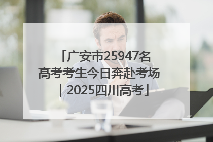 广安市25947名高考考生今日奔赴考场｜2025四川高考