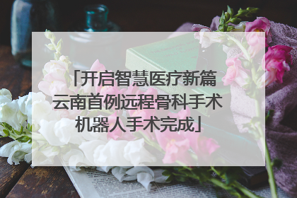 开启智慧医疗新篇 云南首例远程骨科手术机器人手术完成