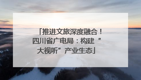 推进文旅深度融合！四川省广电局：构建“大视听”产业生态