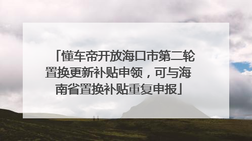 懂车帝开放海口市第二轮置换更新补贴申领，可与海南省置换补贴重复申报