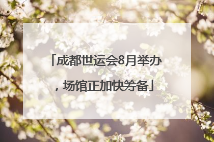 成都世运会8月举办，场馆正加快筹备