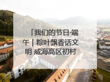 我们的节日·端午｜粽叶飘香话文明 威海高区初村镇端午系列活动亮点纷呈