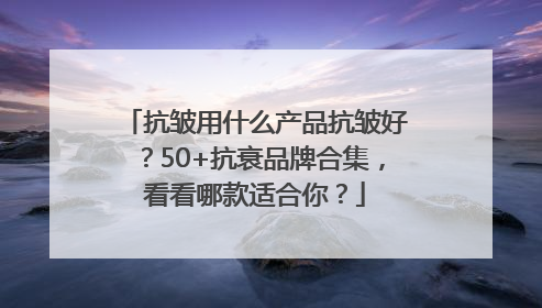 抗皱用什么产品抗皱好？50+抗衰品牌合集，看看哪款适合你？