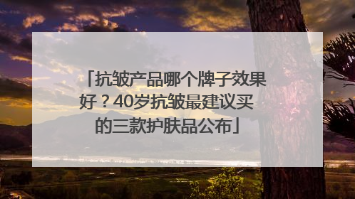 抗皱产品哪个牌子效果好？40岁抗皱最建议买的三款护肤品公布