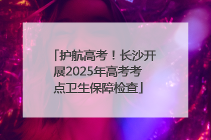 护航高考！长沙开展2025年高考考点卫生保障检查