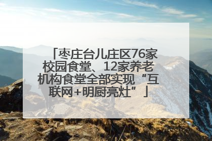 枣庄台儿庄区76家校园食堂、12家养老机构食堂全部实现“互联网+明厨亮灶”