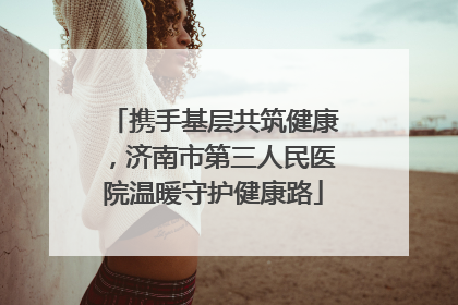 携手基层共筑健康，济南市第三人民医院温暖守护健康路