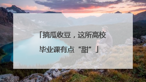 摘瓜收豆，这所高校毕业课有点“甜”