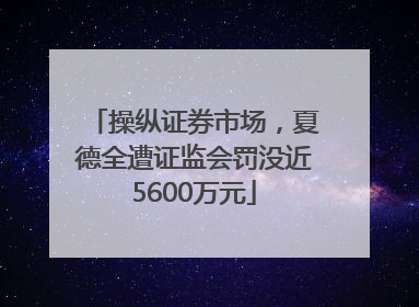 操纵证券市场，夏德全遭证监会罚没近5600万元